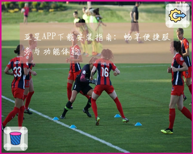 亚星APP下载安装指南：畅享便捷服务与功能体验