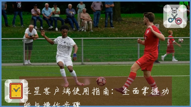 亚星客户端使用指南：全面掌握功能与操作步骤