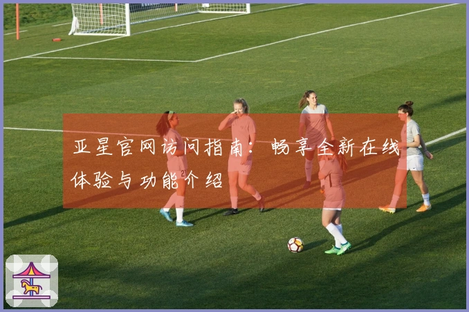 亚星官网访问指南：畅享全新在线体验与功能介绍