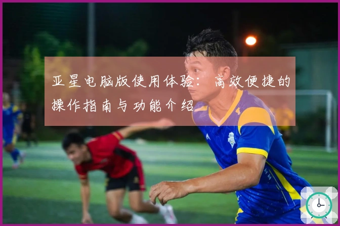 亚星电脑版使用体验：高效便捷的操作指南与功能介绍